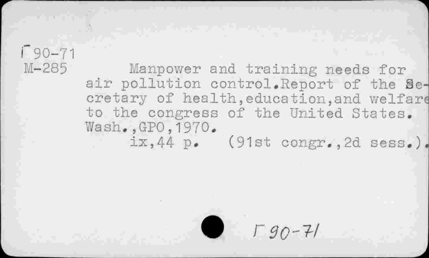 ﻿i 90-71 M-285
Manpower and training needs for air pollution control.Report of the Secretary of health,education,and welfare to the congress of the United States. Wash.,GPO,197O.
ix,44 p. (91st congr.,2d sess.).
• rgo-1!